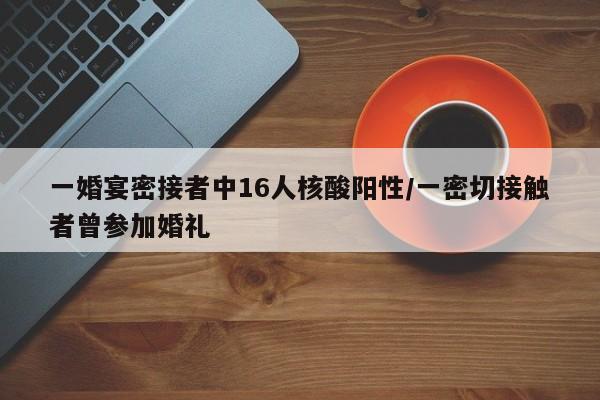 一婚宴密接者中16人核酸阳性/一密切接触者曾参加婚礼