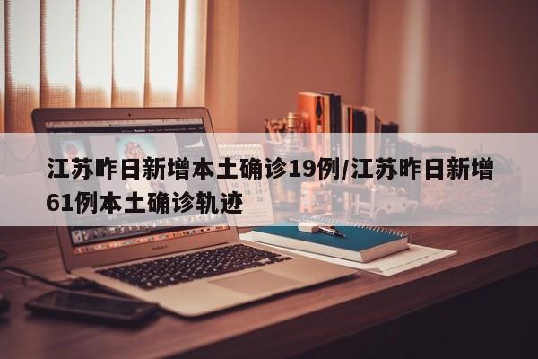江苏昨日新增本土确诊19例/江苏昨日新增61例本土确诊轨迹