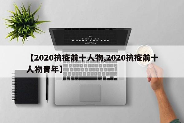 【2020抗疫前十人物,2020抗疫前十人物青年】