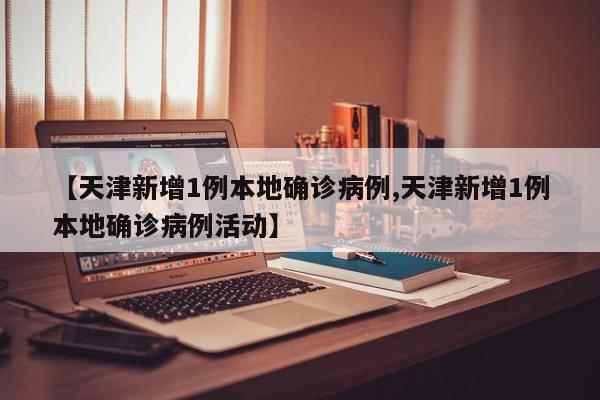【天津新增1例本地确诊病例,天津新增1例本地确诊病例活动】