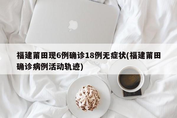 福建莆田现6例确诊18例无症状(福建莆田确诊病例活动轨迹)