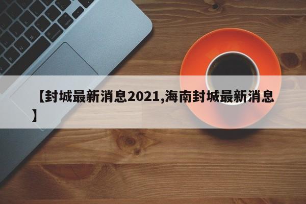 【封城最新消息2021,海南封城最新消息】