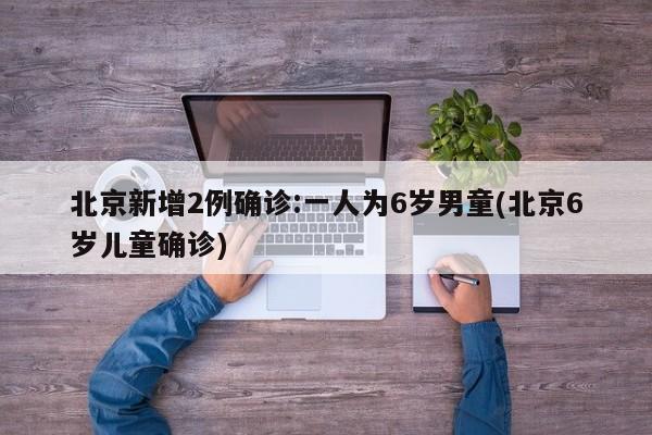 北京新增2例确诊:一人为6岁男童(北京6岁儿童确诊)