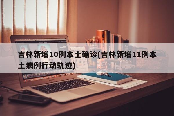 吉林新增10例本土确诊(吉林新增11例本土病例行动轨迹)