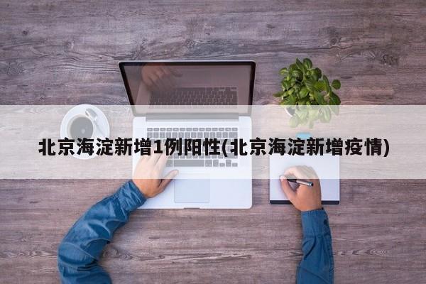 北京海淀新增1例阳性(北京海淀新增疫情)