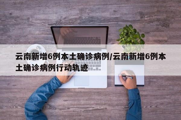 云南新增6例本土确诊病例/云南新增6例本土确诊病例行动轨迹