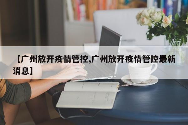 【广州放开疫情管控,广州放开疫情管控最新消息】