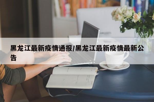 黑龙江最新疫情通报/黑龙江最新疫情最新公告