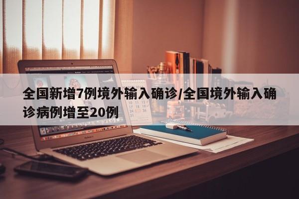 全国新增7例境外输入确诊/全国境外输入确诊病例增至20例