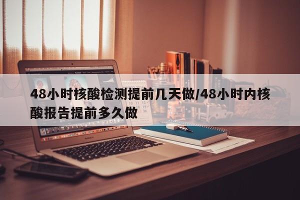 48小时核酸检测提前几天做/48小时内核酸报告提前多久做