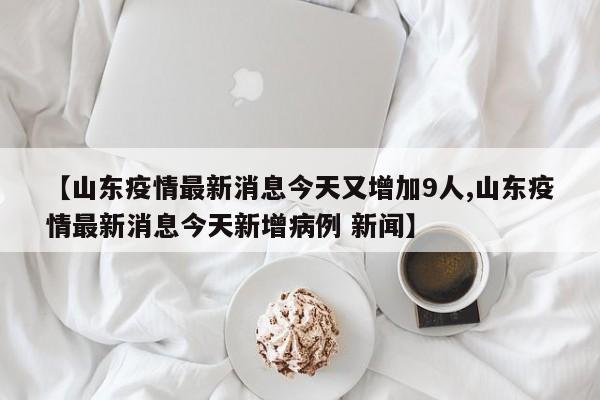 【山东疫情最新消息今天又增加9人,山东疫情最新消息今天新增病例 新闻】