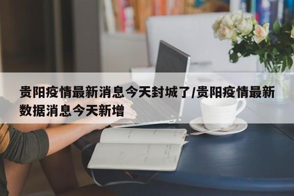 贵阳疫情最新消息今天封城了/贵阳疫情最新数据消息今天新增