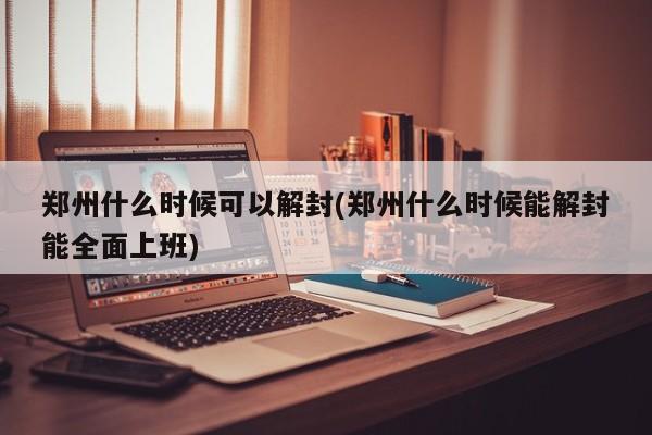 郑州什么时候可以解封(郑州什么时候能解封能全面上班)