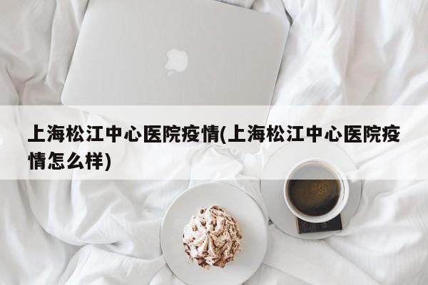 上海松江中心医院疫情(上海松江中心医院疫情怎么样)