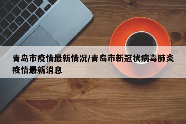 青岛市疫情最新情况/青岛市新冠状病毒肺炎疫情最新消息