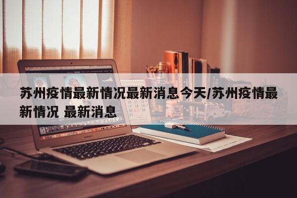 苏州疫情最新情况最新消息今天/苏州疫情最新情况 最新消息