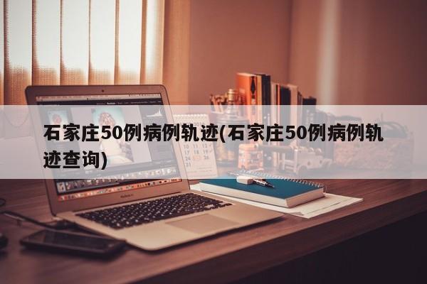 石家庄50例病例轨迹(石家庄50例病例轨迹查询)