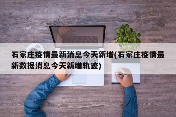 石家庄疫情最新消息今天新增(石家庄疫情最新数据消息今天新增轨迹)