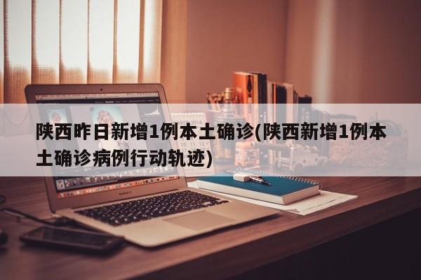 陕西昨日新增1例本土确诊(陕西新增1例本土确诊病例行动轨迹)