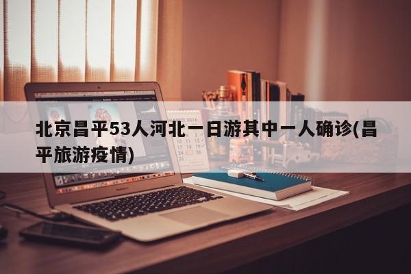 北京昌平53人河北一日游其中一人确诊(昌平旅游疫情)