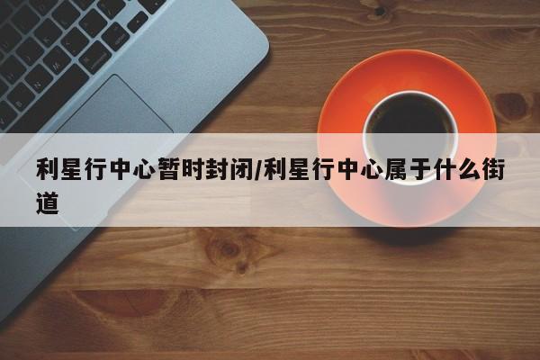 利星行中心暂时封闭/利星行中心属于什么街道