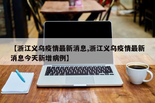 【浙江义乌疫情最新消息,浙江义乌疫情最新消息今天新增病例】