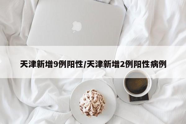 天津新增9例阳性/天津新增2例阳性病例