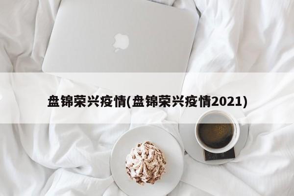 盘锦荣兴疫情(盘锦荣兴疫情2021)