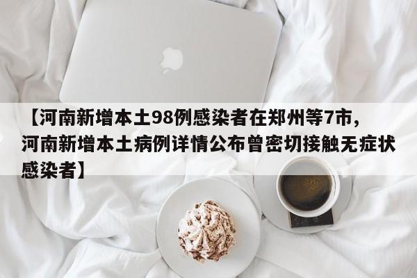 【河南新增本土98例感染者在郑州等7市,河南新增本土病例详情公布曾密切接触无症状感染者】
