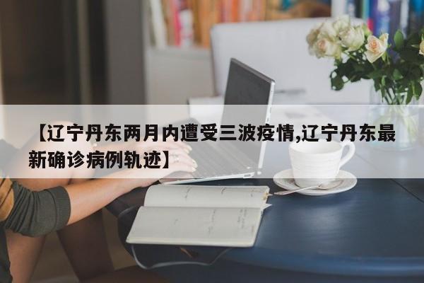 【辽宁丹东两月内遭受三波疫情,辽宁丹东最新确诊病例轨迹】