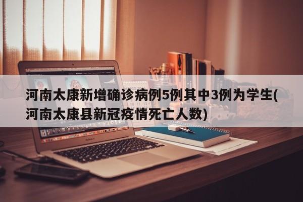 河南太康新增确诊病例5例其中3例为学生(河南太康县新冠疫情死亡人数)