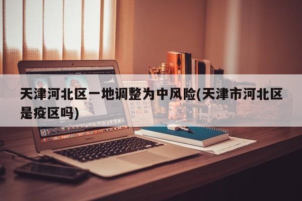 天津河北区一地调整为中风险(天津市河北区是疫区吗)