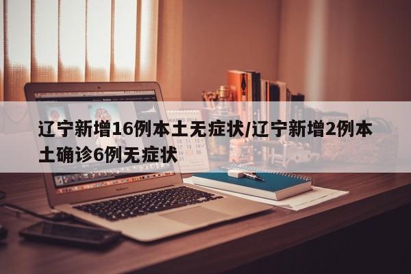 辽宁新增16例本土无症状/辽宁新增2例本土确诊6例无症状