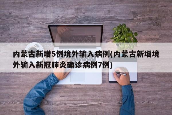 内蒙古新增5例境外输入病例(内蒙古新增境外输入新冠肺炎确诊病例7例)