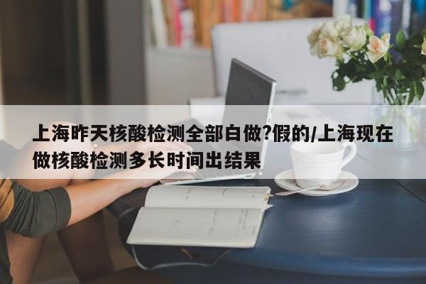 上海昨天核酸检测全部白做?假的/上海现在做核酸检测多长时间出结果
