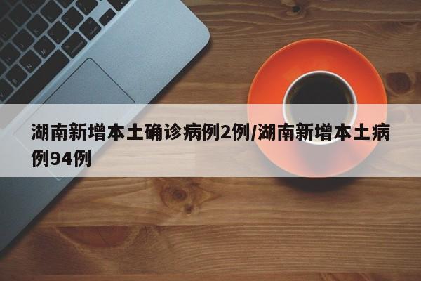 湖南新增本土确诊病例2例/湖南新增本土病例94例