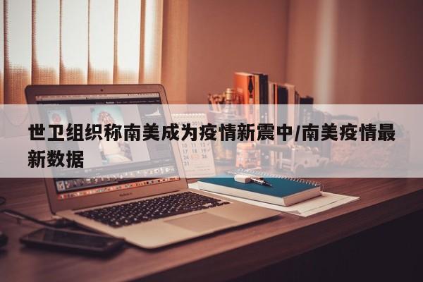 世卫组织称南美成为疫情新震中/南美疫情最新数据