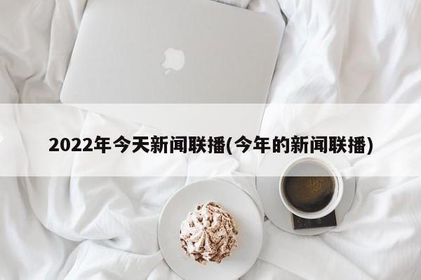 2022年今天新闻联播(今年的新闻联播)