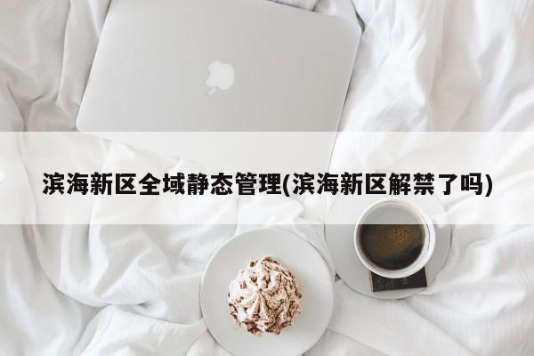 滨海新区全域静态管理(滨海新区解禁了吗)
