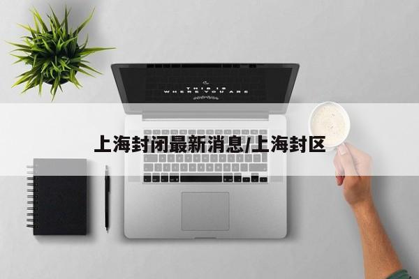 上海封闭最新消息/上海封区