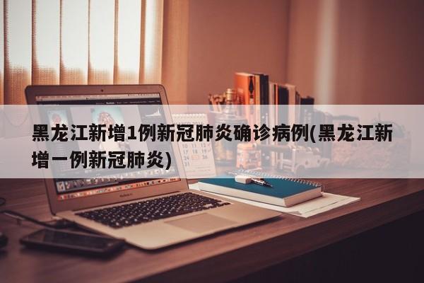 黑龙江新增1例新冠肺炎确诊病例(黑龙江新增一例新冠肺炎)