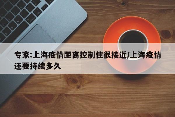 专家:上海疫情距离控制住很接近/上海疫情还要持续多久