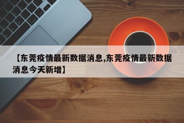 【东莞疫情最新数据消息,东莞疫情最新数据消息今天新增】