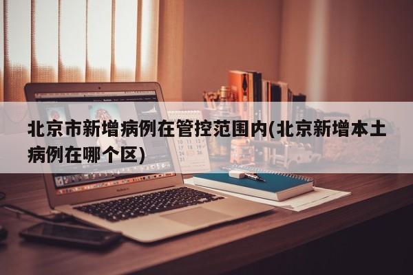 北京市新增病例在管控范围内(北京新增本土病例在哪个区)