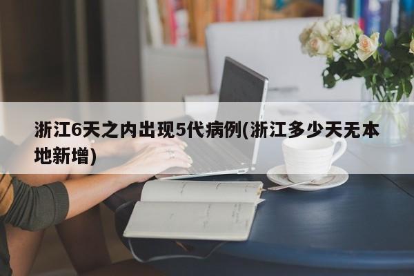 浙江6天之内出现5代病例(浙江多少天无本地新增)