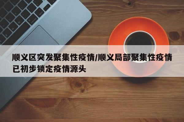 顺义区突发聚集性疫情/顺义局部聚集性疫情已初步锁定疫情源头
