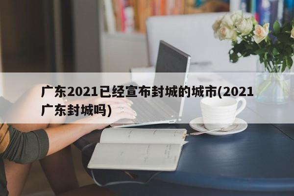 广东2021已经宣布封城的城市(2021广东封城吗)