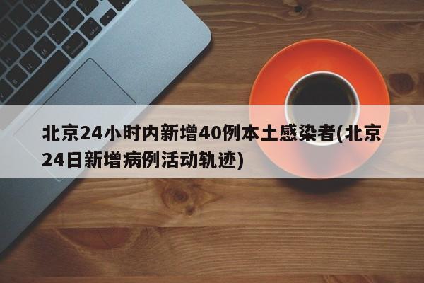北京24小时内新增40例本土感染者(北京24日新增病例活动轨迹)