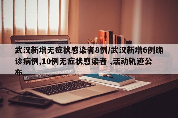 武汉新增无症状感染者8例/武汉新增6例确诊病例,10例无症状感染者 ,活动轨迹公布