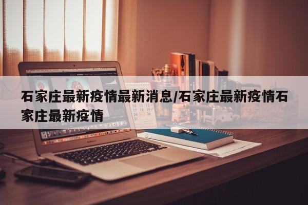 石家庄最新疫情最新消息/石家庄最新疫情石家庄最新疫情